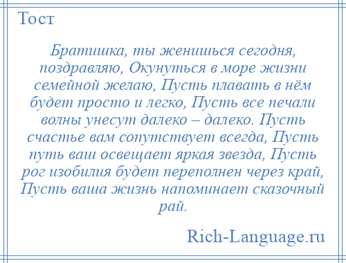 
    Братишка, ты женишься сегодня, поздравляю, Окунуться в море жизни семейной желаю, Пусть плавать в нём будет просто и легко, Пусть все печали волны унесут далеко – далеко. Пусть счастье вам сопутствует всегда, Пусть путь ваш освещает яркая звезда, Пусть рог изобилия будет переполнен через край, Пусть ваша жизнь напоминает сказочный рай.