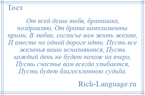 
    От всей души тебя, братишка, поздравляю, От брата комплименты прими, В любви, согласье вам жить желаю, И вместе по одной дороге идти. Пусть все желанья ваши исполняются, Пусть каждый день не будет похож на вчера, Пусть счастье вам всегда улыбается, Пусть будет благосклонною судьба.