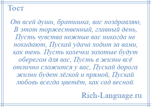 
    От всей души, братишка, вас поздравляю, В этот торжественный, главный день, Пусть чувства нежные вас никогда не покидают, Пускай удача ходит за вами, как тень. Пусть колечки золотые будут оберегом для вас, Пусть в жизни всё отлично сложится у вас, Пускай дорога жизни будет лёгкой и прямой, Пускай любовь всегда цветёт, как сад весной.