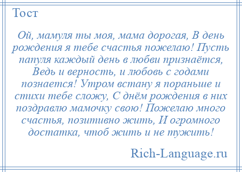 
    Ой, мамуля ты моя, мама дорогая, В день рождения я тебе счастья пожелаю! Пусть папуля каждый день в любви признаётся, Ведь и верность, и любовь с годами познается! Утром встану я пораньше и стихи тебе сложу, С днём рождения в них поздравлю мамочку свою! Пожелаю много счастья, позитивно жить, И огромного достатка, чтоб жить и не тужить!