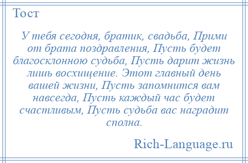 
    У тебя сегодня, братик, свадьба, Прими от брата поздравления, Пусть будет благосклонною судьба, Пусть дарит жизнь лишь восхищение. Этот главный день вашей жизни, Пусть запомнится вам навсегда, Пусть каждый час будет счастливым, Пусть судьба вас наградит сполна.