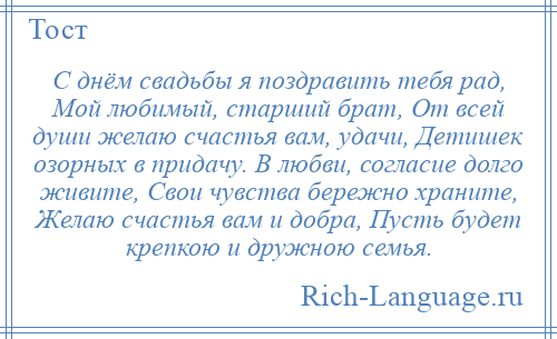 
    С днём свадьбы я поздравить тебя рад, Мой любимый, старший брат, От всей души желаю счастья вам, удачи, Детишек озорных в придачу. В любви, согласие долго живите, Свои чувства бережно храните, Желаю счастья вам и добра, Пусть будет крепкою и дружною семья.