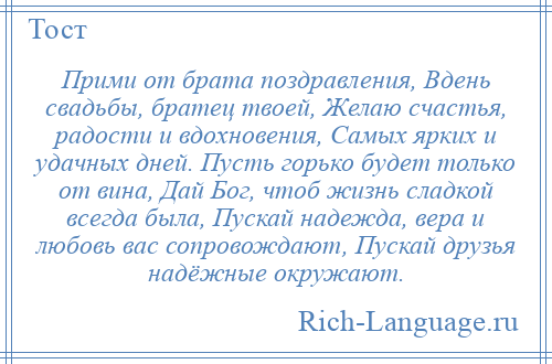 
    Прими от брата поздравления, Вдень свадьбы, братец твоей, Желаю счастья, радости и вдохновения, Самых ярких и удачных дней. Пусть горько будет только от вина, Дай Бог, чтоб жизнь сладкой всегда была, Пускай надежда, вера и любовь вас сопровождают, Пускай друзья надёжные окружают.