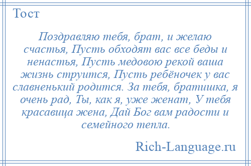 
    Поздравляю тебя, брат, и желаю счастья, Пусть обходят вас все беды и ненастья, Пусть медовою рекой ваша жизнь струится, Пусть ребёночек у вас славненький родится. За тебя, братишка, я очень рад, Ты, как я, уже женат, У тебя красавица жена, Дай Бог вам радости и семейного тепла.