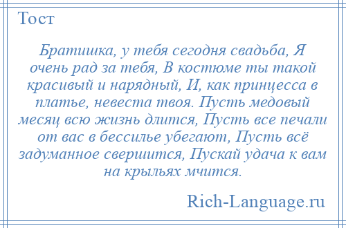 
    Братишка, у тебя сегодня свадьба, Я очень рад за тебя, В костюме ты такой красивый и нарядный, И, как принцесса в платье, невеста твоя. Пусть медовый месяц всю жизнь длится, Пусть все печали от вас в бессилье убегают, Пусть всё задуманное свершится, Пускай удача к вам на крыльях мчится.