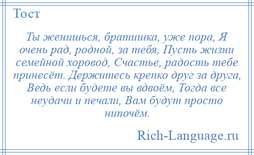 
    Ты женишься, братишка, уже пора, Я очень рад, родной, за тебя, Пусть жизни семейной хоровод, Счастье, радость тебе принесёт. Держитесь крепко друг за друга, Ведь если будете вы вдвоём, Тогда все неудачи и печали, Вам будут просто нипочём.