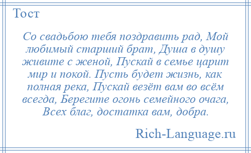 
    Со свадьбою тебя поздравить рад, Мой любимый старший брат, Душа в душу живите с женой, Пускай в семье царит мир и покой. Пусть будет жизнь, как полная река, Пускай везёт вам во всём всегда, Берегите огонь семейного очага, Всех благ, достатка вам, добра.
