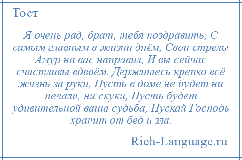 
    Я очень рад, брат, тебя поздравить, С самым главным в жизни днём, Свои стрелы Амур на вас направил, И вы сейчас счастливы вдвоём. Держитесь крепко всё жизнь за руки, Пусть в доме не будет ни печали, ни скуки, Пусть будет удивительной ваша судьба, Пускай Господь хранит от бед и зла.