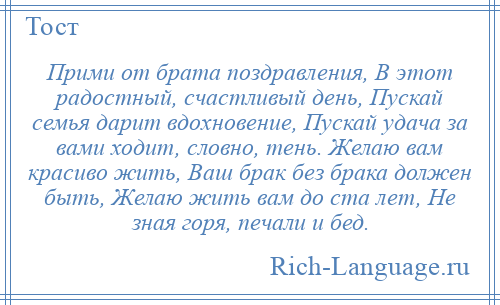 
    Прими от брата поздравления, В этот радостный, счастливый день, Пускай семья дарит вдохновение, Пускай удача за вами ходит, словно, тень. Желаю вам красиво жить, Ваш брак без брака должен быть, Желаю жить вам до ста лет, Не зная горя, печали и бед.