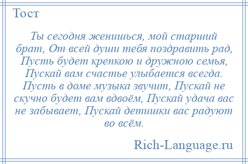 
    Ты сегодня женишься, мой старший брат, От всей души тебя поздравить рад, Пусть будет крепкою и дружною семья, Пускай вам счастье улыбается всегда. Пусть в доме музыка звучит, Пускай не скучно будет вам вдвоём, Пускай удача вас не забывает, Пускай детишки вас радуют во всём.