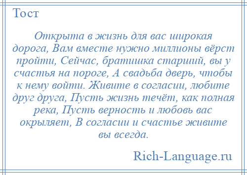 
    Открыта в жизнь для вас широкая дорога, Вам вместе нужно миллионы вёрст пройти, Сейчас, братишка старший, вы у счастья на пороге, А свадьба дверь, чтобы к нему войти. Живите в согласии, любите друг друга, Пусть жизнь течёт, как полная река, Пусть верность и любовь вас окрыляет, В согласии и счастье живите вы всегда.