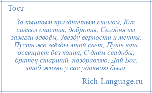 
    За пышным праздничным столом, Как символ счастья, доброты, Сегодня вы зажгли вдвоём, Звезду верности и мечты. Пусть же звёзды этой свет, Путь ваш освещает без конца, С днём свадьбы, братец старший, поздравляю, Дай Бог, чтоб жизнь у вас удачною была.