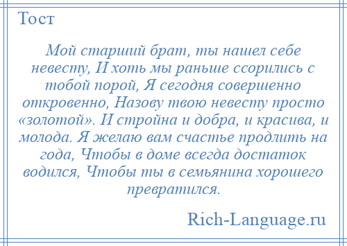 
    Мой старший брат, ты нашел себе невесту, И хоть мы раньше ссорились с тобой порой, Я сегодня совершенно откровенно, Назову твою невесту просто «золотой». И стройна и добра, и красива, и молода. Я желаю вам счастье продлить на года, Чтобы в доме всегда достаток водился, Чтобы ты в семьянина хорошего превратился.