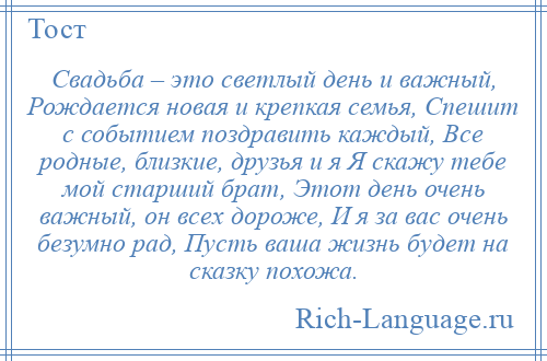 
    Свадьба – это светлый день и важный, Рождается новая и крепкая семья, Спешит с событием поздравить каждый, Все родные, близкие, друзья и я Я скажу тебе мой старший брат, Этот день очень важный, он всех дороже, И я за вас очень безумно рад, Пусть ваша жизнь будет на сказку похожа.