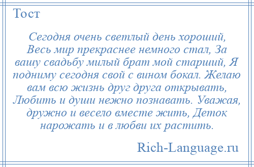 
    Сегодня очень светлый день хороший, Весь мир прекраснее немного стал, За вашу свадьбу милый брат мой старший, Я подниму сегодня свой с вином бокал. Желаю вам всю жизнь друг друга открывать, Любить и души нежно познавать. Уважая, дружно и весело вместе жить, Деток нарожать и в любви их растить.