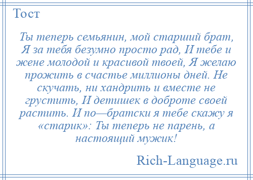 
    Ты теперь семьянин, мой старший брат, Я за тебя безумно просто рад, И тебе и жене молодой и красивой твоей, Я желаю прожить в счастье миллионы дней. Не скучать, ни хандрить и вместе не грустить, И детишек в доброте своей растить. И по—братски я тебе скажу я «старик»: Ты теперь не парень, а настоящий мужик!