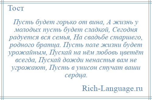 
    Пусть будет горько от вина, А жизнь у молодых пусть будет сладкой, Сегодня радуется вся семья, На свадьбе старшего, родного братца. Пусть поле жизни будет урожайным, Пускай на нём любовь цветёт всегда, Пускай дожди ненастья вам не угрожают, Пусть в унисон стучат ваши сердца.