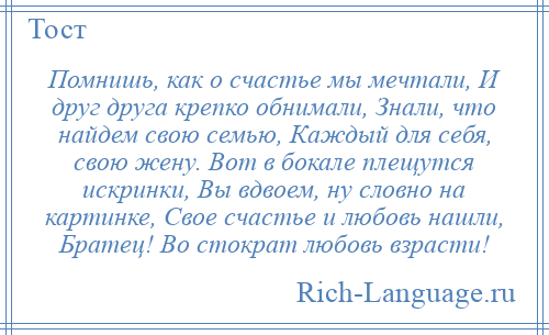 
    Помнишь, как о счастье мы мечтали, И друг друга крепко обнимали, Знали, что найдем свою семью, Каждый для себя, свою жену. Вот в бокале плещутся искринки, Вы вдвоем, ну словно на картинке, Свое счастье и любовь нашли, Братец! Во стократ любовь взрасти!