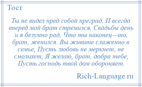 
    Ты не видел пред собой преград, И всегда вперед мой брат стремился, Свадьбы день и я безумно рад, Что ты наконец—то, брат, женился. Вы живите слаженно в семье, Пусть любовь не меркнет, не смолкает, Я желаю, брат, добра тебе, Пусть господь твой дом обороняет.