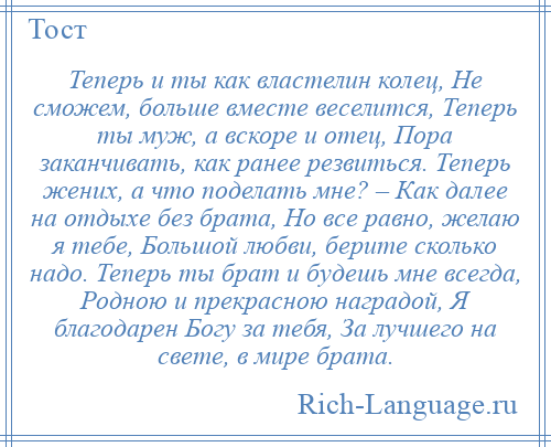 
    Теперь и ты как властелин колец, Не сможем, больше вместе веселится, Теперь ты муж, а вскоре и отец, Пора заканчивать, как ранее резвиться. Теперь жених, а что поделать мне? – Как далее на отдыхе без брата, Но все равно, желаю я тебе, Большой любви, берите сколько надо. Теперь ты брат и будешь мне всегда, Родною и прекрасною наградой, Я благодарен Богу за тебя, За лучшего на свете, в мире брата.