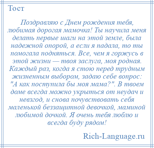 
    Поздравляю с Днем рождения тебя, любимая дорогая мамочка! Ты научила меня делать первые шаги на этой земле, была надежной опорой, а если я падала, то ты помогала подняться. Все, чем я горжусь в этой жизни — твоя заслуга, моя родная. Каждый раз, когда я стою перед трудным жизненным выбором, задаю себе вопрос: А как поступила бы моя мама? . В твоем доме всегда можно укрыться от неудач и невзгод, и снова почувствовать себя маленькой беззащитной девочкой, маминой любимой дочкой. Я очень тебя люблю и всегда буду рядом!