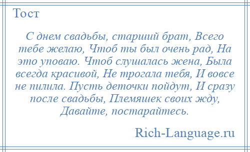 
    С днем свадьбы, старший брат, Всего тебе желаю, Чтоб ты был очень рад, На это уповаю. Чтоб слушалась жена, Была всегда красивой, Не трогала тебя, И вовсе не пилила. Пусть деточки пойдут, И сразу после свадьбы, Племяшек своих жду, Давайте, постарайтесь.