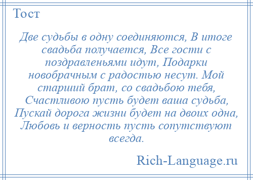 
    Две судьбы в одну соединяются, В итоге свадьба получается, Все гости с поздравленьями идут, Подарки новобрачным с радостью несут. Мой старший брат, со свадьбою тебя, Счастливою пусть будет ваша судьба, Пускай дорога жизни будет на двоих одна, Любовь и верность пусть сопутствуют всегда.