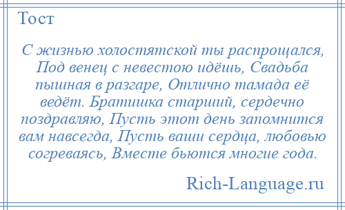 
    С жизнью холостятской ты распрощался, Под венец с невестою идёшь, Свадьба пышная в разгаре, Отлично тамада её ведёт. Братишка старший, сердечно поздравляю, Пусть этот день запомнится вам навсегда, Пусть ваши сердца, любовью согреваясь, Вместе бьются многие года.