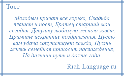 
    Молодым кричат все горько, Свадьба пляшет и поёт, Братец старший мой сегодня, Девушку любимую женою зовёт. Примите искренние поздравленья, Пусть вам удача сопутствует всегда, Пусть жизнь семейная приносит наслажденья, На дальний путь и долгие года.