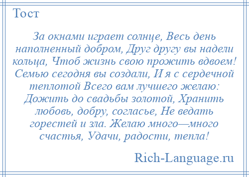 
    За окнами играет солнце, Весь день наполненный добром, Друг другу вы надели кольца, Чтоб жизнь свою прожить вдвоем! Семью сегодня вы создали, И я с сердечной теплотой Всего вам лучшего желаю: Дожить до свадьбы золотой, Хранить любовь, добру, согласье, Не ведать горестей и зла. Желаю много—много счастья, Удачи, радости, тепла!