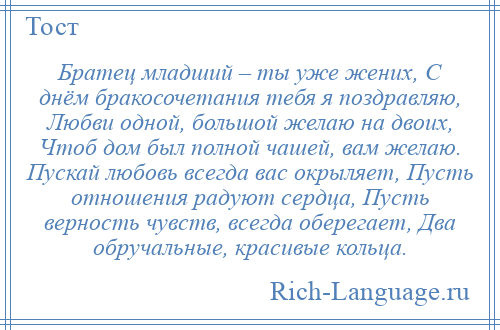 
    Братец младший – ты уже жених, С днём бракосочетания тебя я поздравляю, Любви одной, большой желаю на двоих, Чтоб дом был полной чашей, вам желаю. Пускай любовь всегда вас окрыляет, Пусть отношения радуют сердца, Пусть верность чувств, всегда оберегает, Два обручальные, красивые кольца.