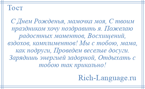 
    С Днем Рожденья, мамочка моя, С твоим праздником хочу поздравить я. Пожелаю радостных моментов, Восхищений, вздохов, комплиментов! Мы с тобою, мама, как подруги, Проведем веселые досуги. Зарядишь энергией задорной, Отдыхать с тобою так прикольно!