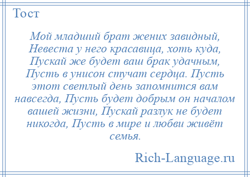 
    Мой младший брат жених завидный, Невеста у него красавица, хоть куда, Пускай же будет ваш брак удачным, Пусть в унисон стучат сердца. Пусть этот светлый день запомнится вам навсегда, Пусть будет добрым он началом вашей жизни, Пускай разлук не будет никогда, Пусть в мире и любви живёт семья.