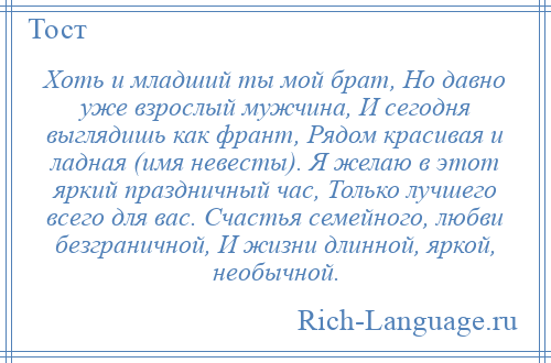 
    Хоть и младший ты мой брат, Но давно уже взрослый мужчина, И сегодня выглядишь как франт, Рядом красивая и ладная (имя невесты). Я желаю в этот яркий праздничный час, Только лучшего всего для вас. Счастья семейного, любви безграничной, И жизни длинной, яркой, необычной.