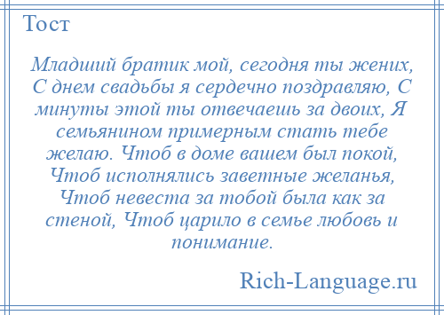 
    Младший братик мой, сегодня ты жених, С днем свадьбы я сердечно поздравляю, С минуты этой ты отвечаешь за двоих, Я семьянином примерным стать тебе желаю. Чтоб в доме вашем был покой, Чтоб исполнялись заветные желанья, Чтоб невеста за тобой была как за стеной, Чтоб царило в семье любовь и понимание.