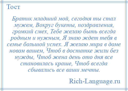 
    Братик младший мой, сегодня ты стал мужем, Вокруг букеты, поздравления, громкий смех, Тебе желаю быть всегда родным и нужным, Я знаю ждет тебя в семье большой успех. Я желаю мира в доме новом вашем, Чтоб в достатке жили без нужды, Чтоб жена день ото дня все становилась краше, Чтоб всегда сбывались все ваши мечты.