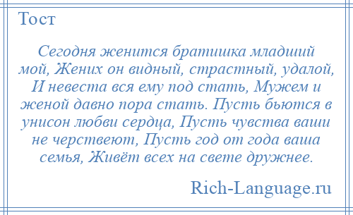 
    Сегодня женится братишка младший мой, Жених он видный, страстный, удалой, И невеста вся ему под стать, Мужем и женой давно пора стать. Пусть бьются в унисон любви сердца, Пусть чувства ваши не черствеют, Пусть год от года ваша семья, Живёт всех на свете дружнее.