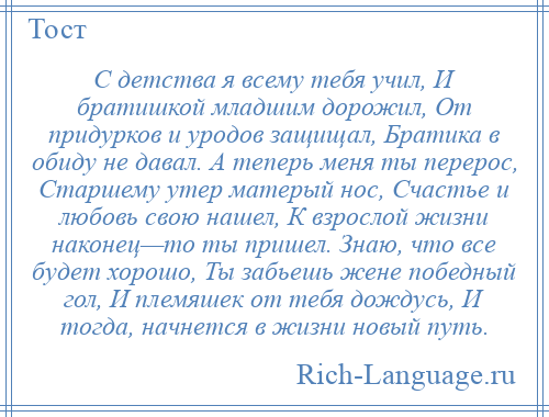 
    С детства я всему тебя учил, И братишкой младшим дорожил, От придурков и уродов защищал, Братика в обиду не давал. А теперь меня ты перерос, Старшему утер матерый нос, Счастье и любовь свою нашел, К взрослой жизни наконец—то ты пришел. Знаю, что все будет хорошо, Ты забьешь жене победный гол, И племяшек от тебя дождусь, И тогда, начнется в жизни новый путь.