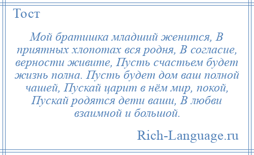 
    Мой братишка младший женится, В приятных хлопотах вся родня, В согласие, верности живите, Пусть счастьем будет жизнь полна. Пусть будет дом ваш полной чашей, Пускай царит в нём мир, покой, Пускай родятся дети ваши, В любви взаимной и большой.