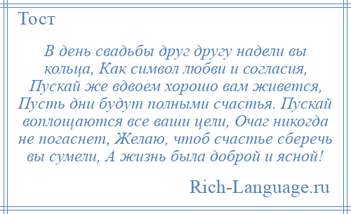 
    В день свадьбы друг другу надели вы кольца, Как символ любви и согласия, Пускай же вдвоем хорошо вам живется, Пусть дни будут полными счастья. Пускай воплощаются все ваши цели, Очаг никогда не погаснет, Желаю, чтоб счастье сберечь вы сумели, А жизнь была доброй и ясной!
