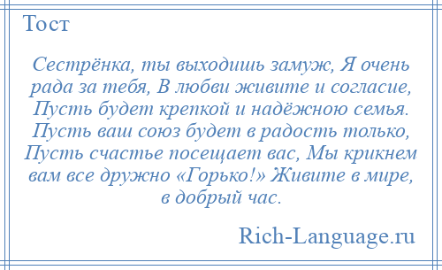 
    Сестрёнка, ты выходишь замуж, Я очень рада за тебя, В любви живите и согласие, Пусть будет крепкой и надёжною семья. Пусть ваш союз будет в радость только, Пусть счастье посещает вас, Мы крикнем вам все дружно «Горько!» Живите в мире, в добрый час.