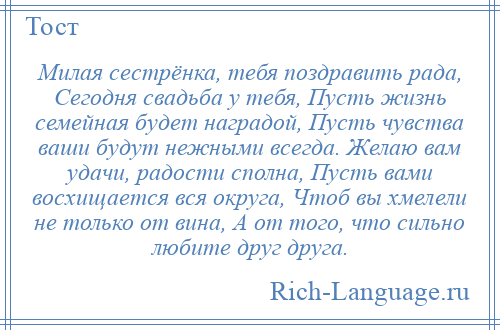 
    Милая сестрёнка, тебя поздравить рада, Сегодня свадьба у тебя, Пусть жизнь семейная будет наградой, Пусть чувства ваши будут нежными всегда. Желаю вам удачи, радости сполна, Пусть вами восхищается вся округа, Чтоб вы хмелели не только от вина, А от того, что сильно любите друг друга.