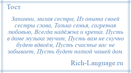 
    Запомни, милая сестра, Из опыта своей сестры слова, Только семья, согретая любовью, Всегда надёжна и крепка. Пусть в доме музыка звучит, Пусть вам не скучно будет вдвоём, Пусть счастье вас не забывает, Пусть будет полной чашей дом.