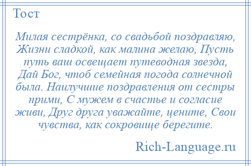 
    Милая сестрёнка, со свадьбой поздравляю, Жизни сладкой, как малина желаю, Пусть путь ваш освещает путеводная звезда, Дай Бог, чтоб семейная погода солнечной была. Наилучшие поздравления от сестры прими, С мужем в счастье и согласие живи, Друг друга уважайте, цените, Свои чувства, как сокровище берегите.