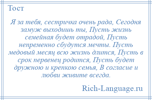 
    Я за тебя, сестричка очень рада, Сегодня замуж выходишь ты, Пусть жизнь семейная будет отрадой, Пусть непременно сбудутся мечты. Пусть медовый месяц всю жизнь длится, Пусть в срок первенец родится, Пусть будет дружною и крепкою семья, В согласие и любви живите всегда.