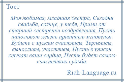 
    Моя любимая, младшая сестра, Сегодня свадьба, солнце, у тебя, Прими от старшей сестрёнки поздравления, Пусть наполняют жизнь приятные мгновенья. Будьте с мужем счастливы, Терпеливы, выносливы, участливы, Пусть в унисон стучат ваши сердца, Пусть будет самою счастливою судьба.