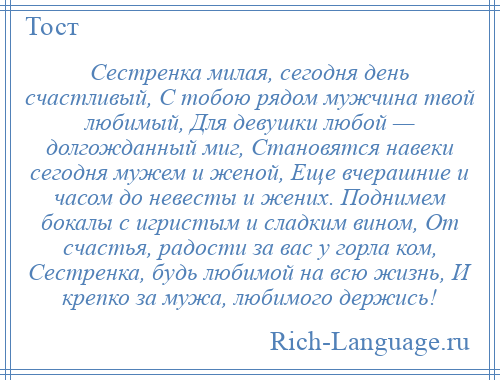 
    Сестренка милая, сегодня день счастливый, С тобою рядом мужчина твой любимый, Для девушки любой — долгожданный миг, Становятся навеки сегодня мужем и женой, Еще вчерашние и часом до невесты и жених. Поднимем бокалы с игристым и сладким вином, От счастья, радости за вас у горла ком, Сестренка, будь любимой на всю жизнь, И крепко за мужа, любимого держись!