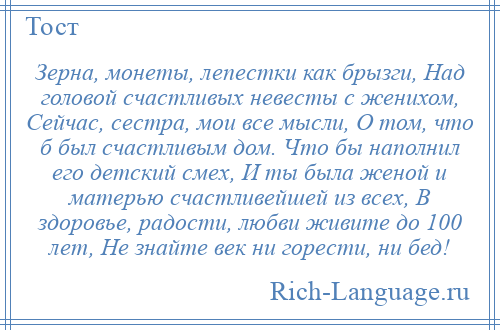 
    Зерна, монеты, лепестки как брызги, Над головой счастливых невесты с женихом, Сейчас, сестра, мои все мысли, О том, что б был счастливым дом. Что бы наполнил его детский смех, И ты была женой и матерью счастливейшей из всех, В здоровье, радости, любви живите до 100 лет, Не знайте век ни горести, ни бед!