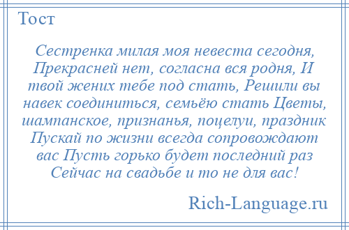 
    Сестренка милая моя невеста сегодня, Прекрасней нет, согласна вся родня, И твой жених тебе под стать, Решили вы навек соединиться, семьёю стать Цветы, шампанское, признанья, поцелуи, праздник Пускай по жизни всегда сопровождают вас Пусть горько будет последний раз Сейчас на свадьбе и то не для вас!