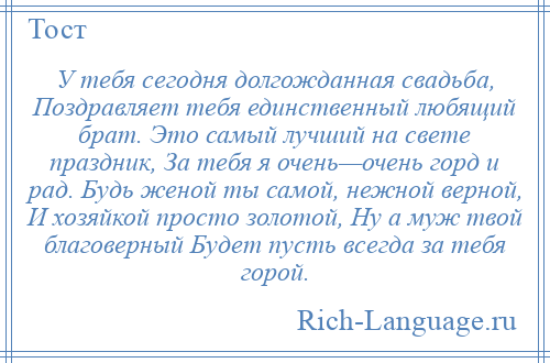 
    У тебя сегодня долгожданная свадьба, Поздравляет тебя единственный любящий брат. Это самый лучший на свете праздник, За тебя я очень—очень горд и рад. Будь женой ты самой, нежной верной, И хозяйкой просто золотой, Ну а муж твой благоверный Будет пусть всегда за тебя горой.